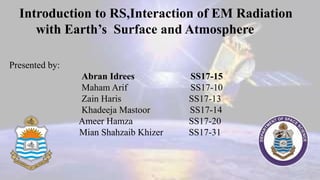 Introduction to RS,Interaction of EM Radiation
with Earth’s Surface and Atmosphere
Presented by:
Abran Idrees SS17-15
Maham Arif SS17-10
Zain Haris SS17-13
Khadeeja Mastoor SS17-14
Ameer Hamza SS17-20
Mian Shahzaib Khizer SS17-31
 