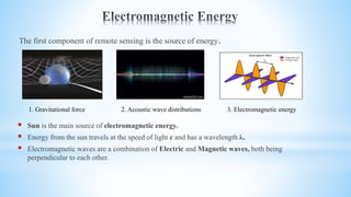 The first component of remote sensing is the source of energy.
 Sun is the main source of electromagnetic energy.
 Energy from the sun travels at the speed of light c and has a wavelength λ.
 Electromagnetic waves are a combination of Electric and Magnetic waves, both being
perpendicular to each other.
1. Gravitational force 2. Acoustic wave distributions 3. Electromagnetic energy
 
