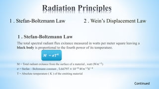 1 . Stefan-Boltzmann Law
The total spectral radiant flux exitance measured in watts per meter square leaving a
black body is proportional to the fourth power of its temperature.
M = Total radiant exitance from the surface of a material , watt (W𝑚−2)
𝜎 = Stefan – Boltzmann constant , 5.66797 × 10−8 𝑊𝑚−2 𝐾−4
T = Absolute temperature ( K ) of the emitting material
Continued
1 . Stefan-Boltzmann Law 2 . Wein’s Displacement Law
𝑴 = 𝝈𝑻 𝟒
 
