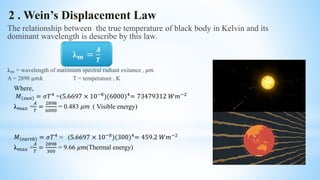 2 . Wein’s Displacement Law
The relationship between the true temperature of black body in Kelvin and its
dominant wavelength is describe by this law.
λ 𝑚 = wavelength of maximum spectral radiant exitance , 𝜇𝑚
A = 2898 μ𝑚𝑘 T = temperature , K
Where,
𝑀 𝑠𝑢𝑛 = 𝜎𝑇4
=(5.6697 × 10−8
)(6000)4
= 73479312 𝑊𝑚−2
λ 𝑚𝑎𝑥 =
𝐴
𝑇
=
2898
6000
= 0.483 𝜇𝑚 ( Visible energy)
𝑀 𝑒𝑎𝑟𝑡ℎ = 𝜎𝑇4 = (5.6697 × 10−8)(300)4= 459.2 𝑊𝑚−2
λ 𝑚𝑎𝑥 =
𝐴
𝑇
=
2898
300
= 9.66 𝜇𝑚(Thermal energy)
λ 𝒎 =
𝑨
𝑻
 