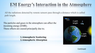 All the radiations detected by remote sensors pass through a distance which is called
path length.
The particles and gases in the atmosphere can affect the
incoming energy (EMR).
These effects are caused principally due to;
1.Atmospheric Scattering
2.Atmospheric Absorption
Continued
2 path
length
1 path
length
 