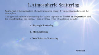 Scattering is the redirection of electromagnetic energy by suspended particles in the
atmosphere.
The type and amount of scattering that occurs depends on the size of the particles and
the wavelength of the energy. There are three types of scattering include;
a. Rayleigh Scattering
b. Mie Scattering
c. Non Selective Scattering
Continued
 