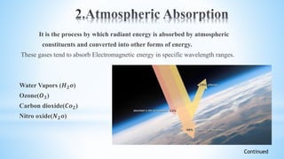 It is the process by which radiant energy is absorbed by atmospheric
constituents and converted into other forms of energy.
These gases tend to absorb Electromagnetic energy in specific wavelength ranges.
Water Vapors (𝑯 𝟐 𝒐)
Ozone(𝑶 𝟑)
Carbon dioxide(𝑪𝒐 𝟐)
Nitro oxide(𝑵 𝟐 𝒐)
Continued
 
