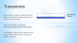 This is when a surface or object does not
reflect or absorb the energy incident on it
but lets it ‘pass through’
Objects with high or maximum
transmission appear clear or transparent
An example is when water transmits some
energy to the surface below causing the
surface to heat up
Transmitting
Feature
 