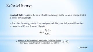 Spectral Reflectance is the ratio of reflected energy to the incident energy, (both)
in terms of wavelength
It describes the energy emitted by an object and this value helps us differentiate
between the different features of earth
ρλ =
𝐸 𝑅(λ)
𝐸𝐼(λ)
=
𝐸𝑛𝑒𝑟𝑔𝑦 𝑜𝑓 𝑤𝑎𝑣𝑒𝑙𝑒𝑛𝑔𝑡ℎ λ 𝑟𝑒𝑓𝑙𝑒𝑐𝑡𝑒𝑑 𝑓𝑟𝑜𝑚 𝑡ℎ𝑒 𝑜𝑏𝑗𝑒𝑐𝑡
𝐸𝑛𝑒𝑟𝑔𝑦 𝑜𝑓 𝑤𝑎𝑣𝑒𝑙𝑒𝑛𝑔𝑡ℎ λ 𝑖𝑛𝑐𝑖𝑑𝑒𝑛𝑡 𝑜𝑛 𝑡ℎ𝑒 𝑜𝑏𝑗𝑒𝑐𝑡
x 100
Reflected Energy
Continued
 
