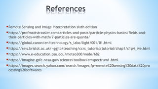 Remote Sensing and Image Interpretation sixth edition
https://profmattstrassler.com/articles-and-posts/particle-physics-basics/fields-and-
their-particles-with-math/7-particles-are-quanta/
https://global.canon/en/technology/s_labo/light/001/01.html
https://seis.bristol.ac.uk/~ggjlb/teaching/ccrs_tutorial/tutorial/chap1/c1p4_i4e.html
https://www.e-education.psu.edu/meteo300/node/682
https://imagine.gsfc.nasa.gov/science/toolbox/emspectrum1.html
https://images.search.yahoo.com/search/images;?p=remote%20sensing%20data%20pro
cessing%20softwares
 