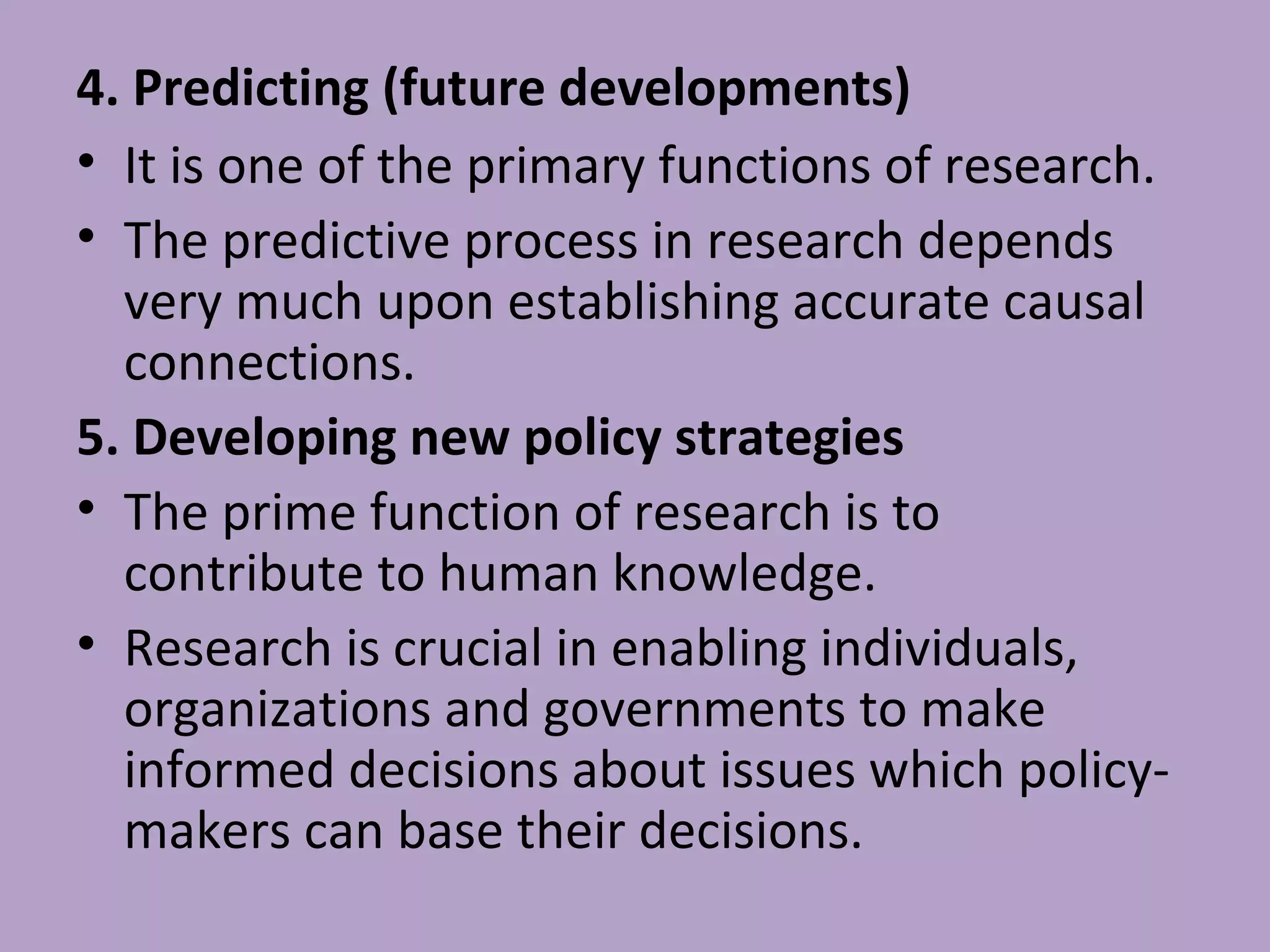 4. Predicting (future developments)
• It is one of the primary functions of research.
• The predictive process in research depends
very much upon establishing accurate causal
connections.
5. Developing new policy strategies
• The prime function of research is to
contribute to human knowledge.
• Research is crucial in enabling individuals,
organizations and governments to make
informed decisions about issues which policy-
makers can base their decisions.
 