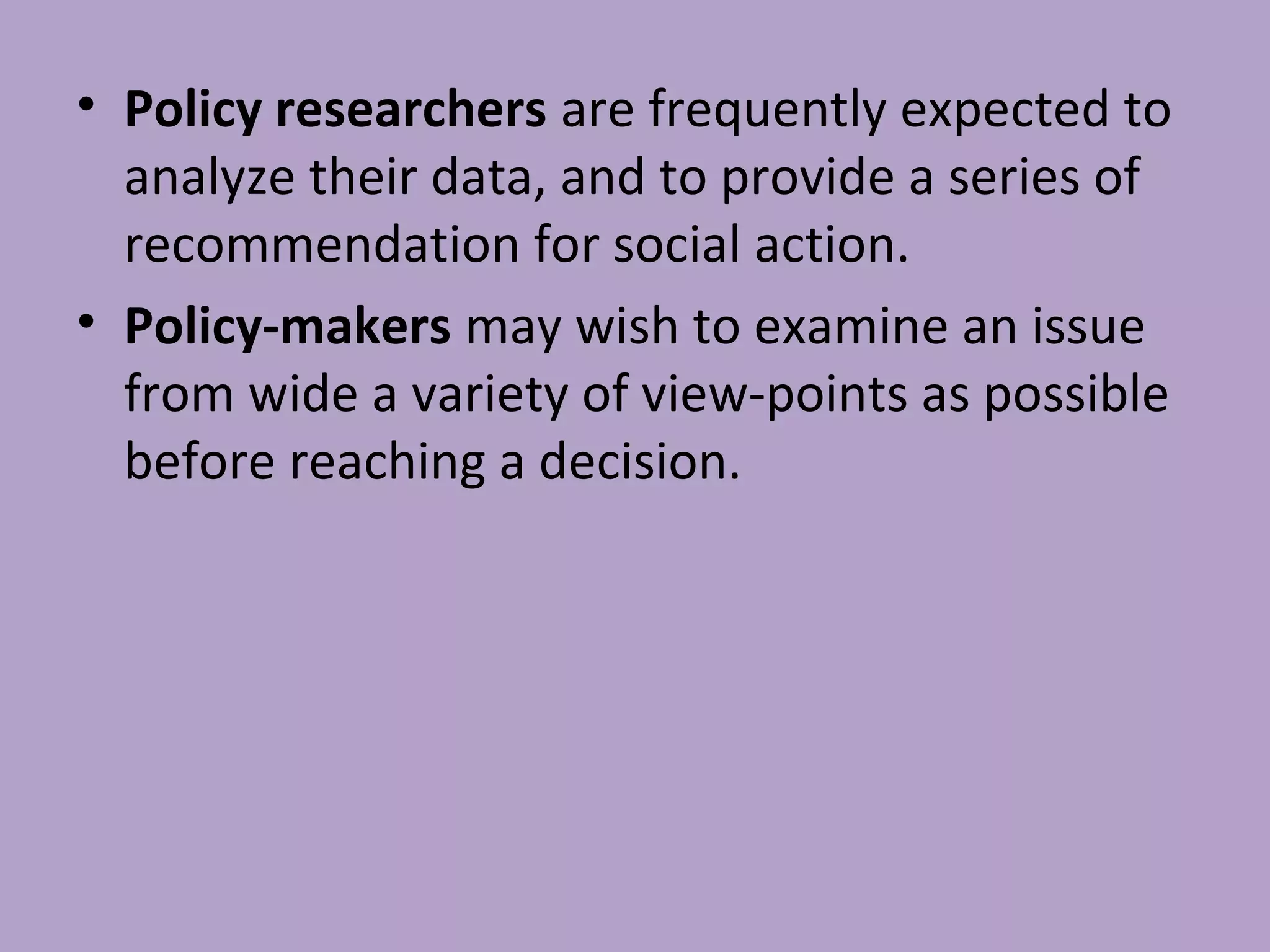 • Policy researchers are frequently expected to
analyze their data, and to provide a series of
recommendation for social action.
• Policy-makers may wish to examine an issue
from wide a variety of view-points as possible
before reaching a decision.
 