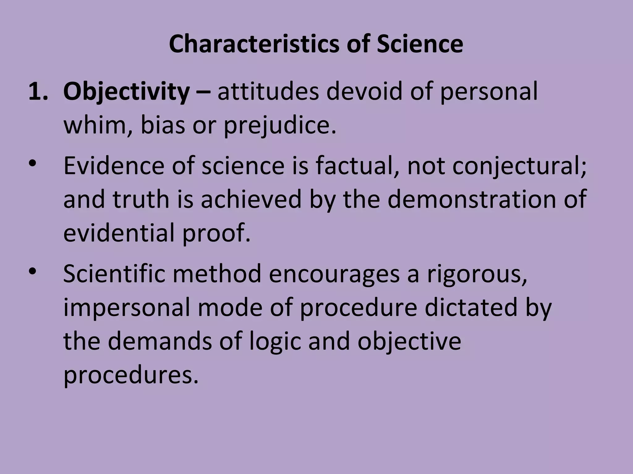 Characteristics of Science
1. Objectivity – attitudes devoid of personal
whim, bias or prejudice.
• Evidence of science is factual, not conjectural;
and truth is achieved by the demonstration of
evidential proof.
• Scientific method encourages a rigorous,
impersonal mode of procedure dictated by
the demands of logic and objective
procedures.
 