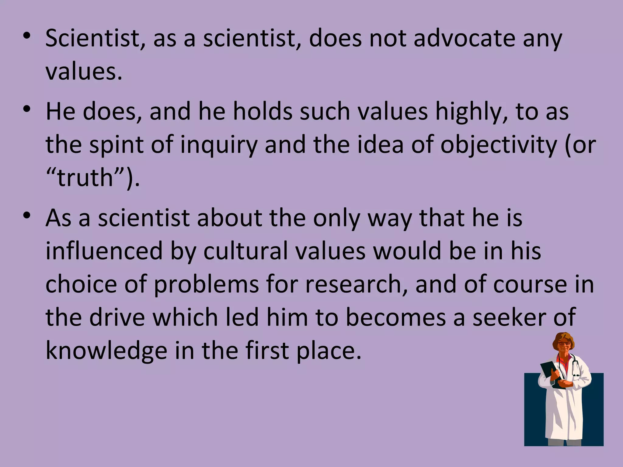 • Scientist, as a scientist, does not advocate any
values.
• He does, and he holds such values highly, to as
the spint of inquiry and the idea of objectivity (or
“truth”).
• As a scientist about the only way that he is
influenced by cultural values would be in his
choice of problems for research, and of course in
the drive which led him to becomes a seeker of
knowledge in the first place.
 