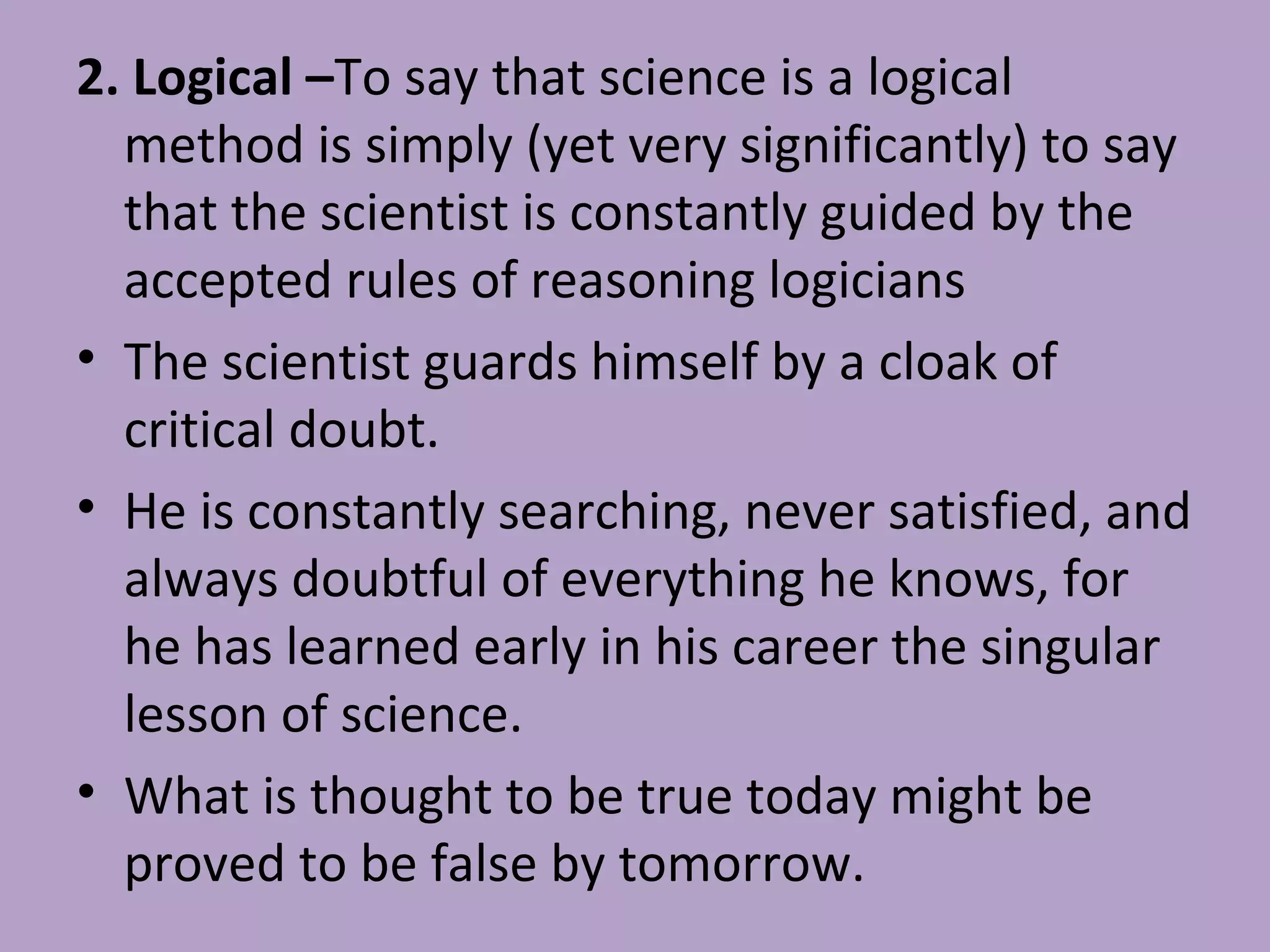 2. Logical –To say that science is a logical
method is simply (yet very significantly) to say
that the scientist is constantly guided by the
accepted rules of reasoning logicians
• The scientist guards himself by a cloak of
critical doubt.
• He is constantly searching, never satisfied, and
always doubtful of everything he knows, for
he has learned early in his career the singular
lesson of science.
• What is thought to be true today might be
proved to be false by tomorrow.
 