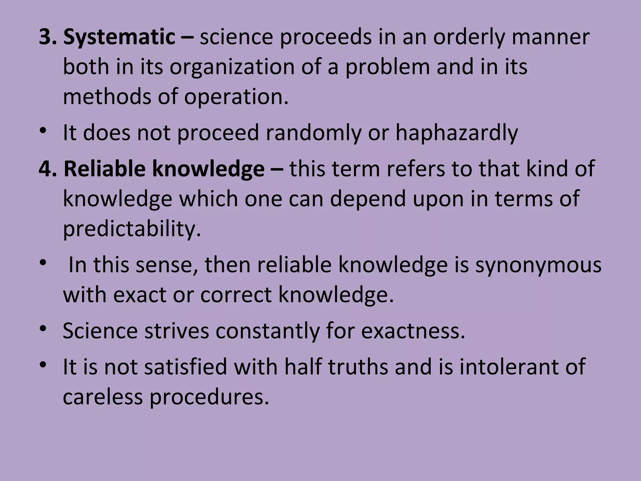 3. Systematic – science proceeds in an orderly manner
both in its organization of a problem and in its
methods of operation.
• It does not proceed randomly or haphazardly
4. Reliable knowledge – this term refers to that kind of
knowledge which one can depend upon in terms of
predictability.
• In this sense, then reliable knowledge is synonymous
with exact or correct knowledge.
• Science strives constantly for exactness.
• It is not satisfied with half truths and is intolerant of
careless procedures.
 