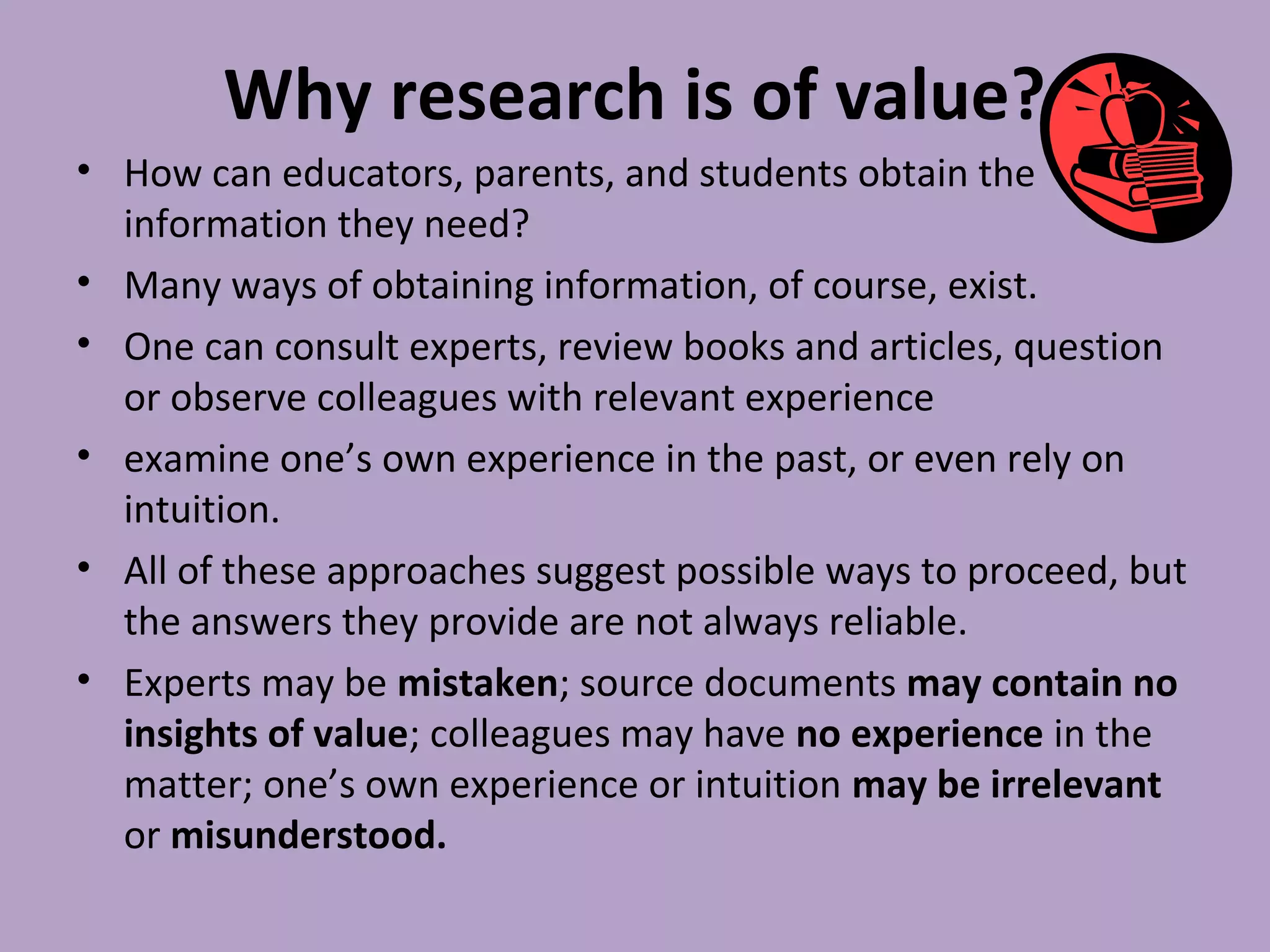 Why research is of value?
• How can educators, parents, and students obtain the
information they need?
• Many ways of obtaining information, of course, exist.
• One can consult experts, review books and articles, question
or observe colleagues with relevant experience
• examine one’s own experience in the past, or even rely on
intuition.
• All of these approaches suggest possible ways to proceed, but
the answers they provide are not always reliable.
• Experts may be mistaken; source documents may contain no
insights of value; colleagues may have no experience in the
matter; one’s own experience or intuition may be irrelevant
or misunderstood.
 