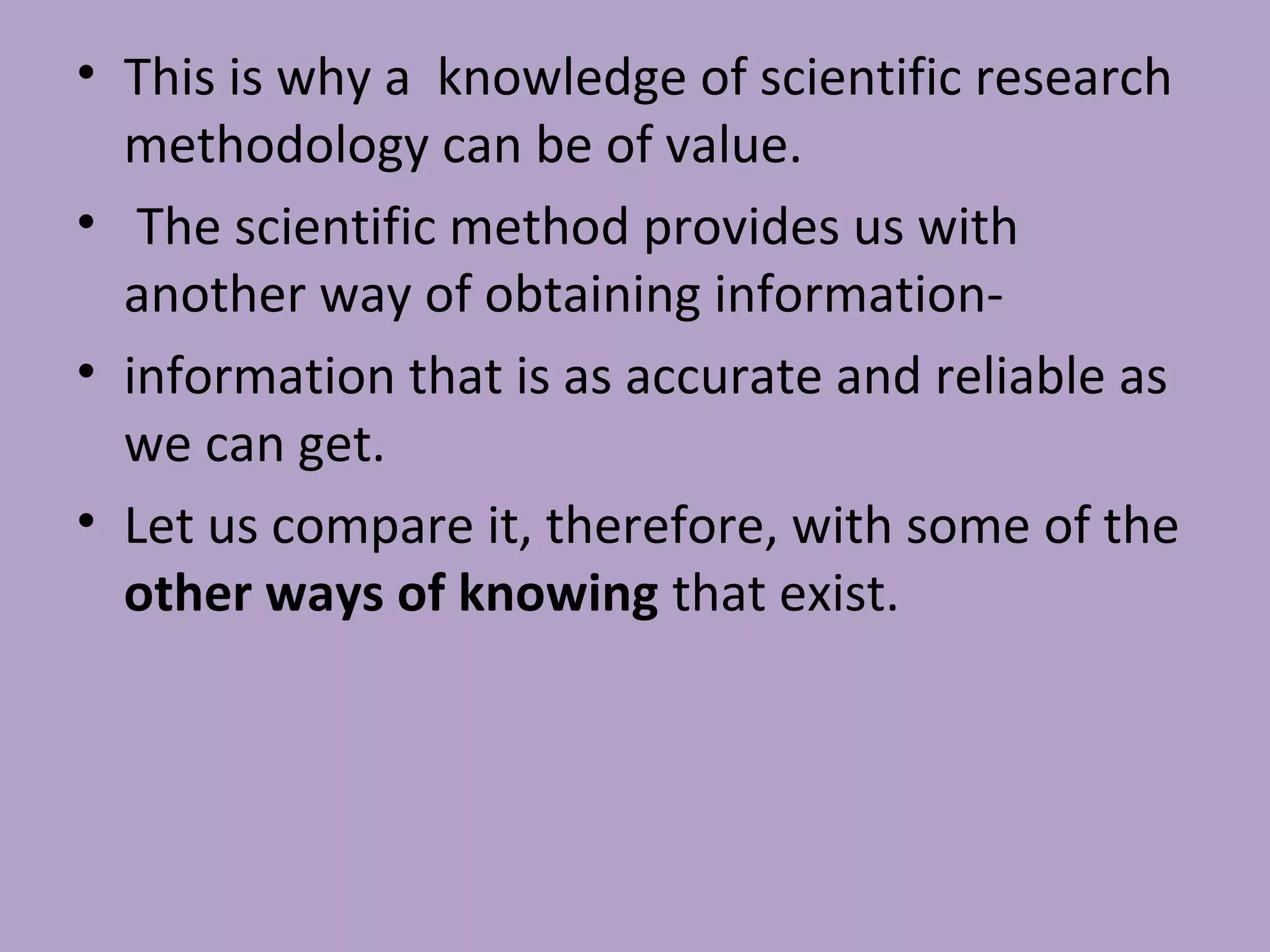 • This is why a knowledge of scientific research
methodology can be of value.
• The scientific method provides us with
another way of obtaining information-
• information that is as accurate and reliable as
we can get.
• Let us compare it, therefore, with some of the
other ways of knowing that exist.
 