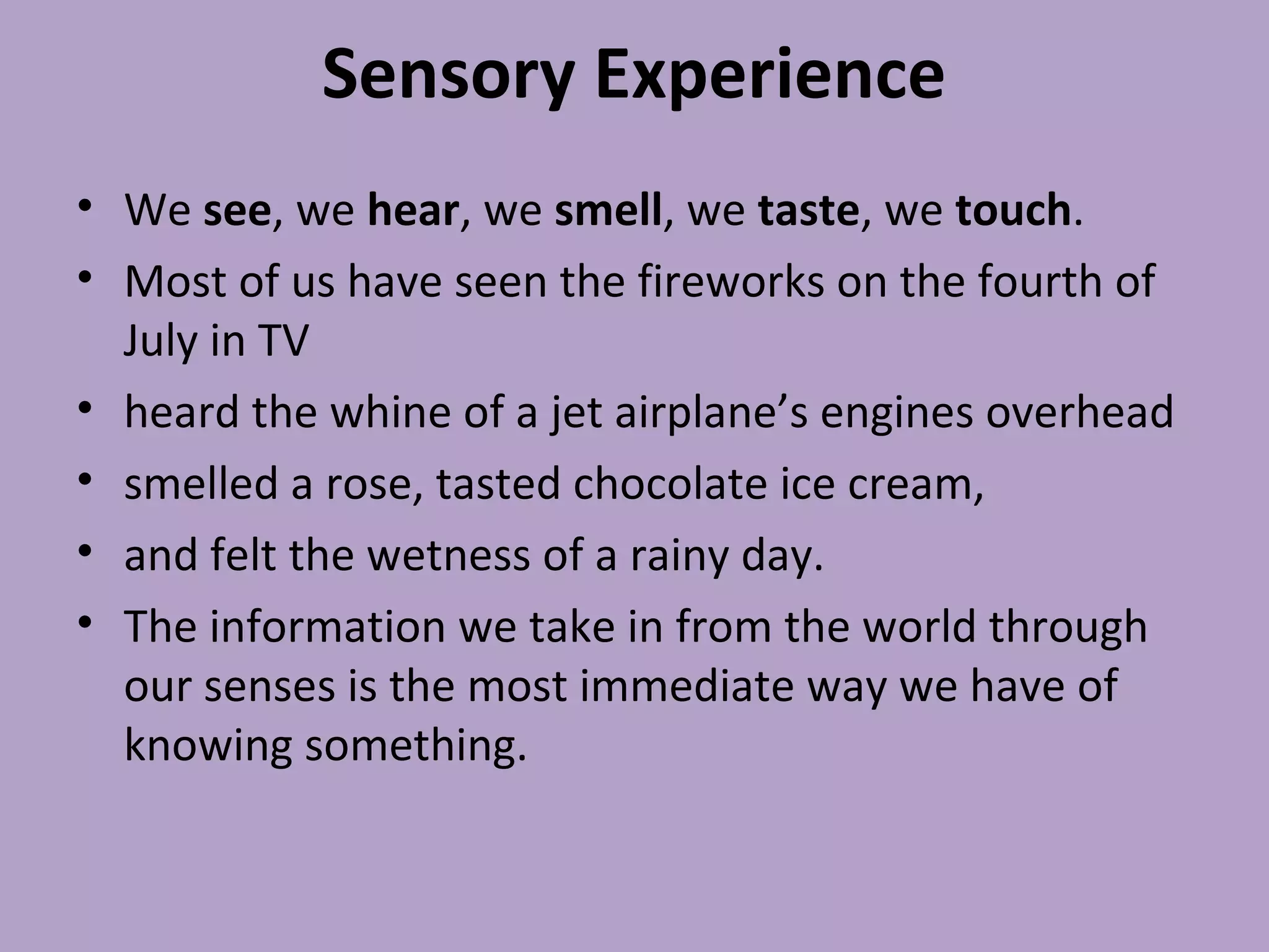 Sensory Experience
• We see, we hear, we smell, we taste, we touch.
• Most of us have seen the fireworks on the fourth of
July in TV
• heard the whine of a jet airplane’s engines overhead
• smelled a rose, tasted chocolate ice cream,
• and felt the wetness of a rainy day.
• The information we take in from the world through
our senses is the most immediate way we have of
knowing something.
 