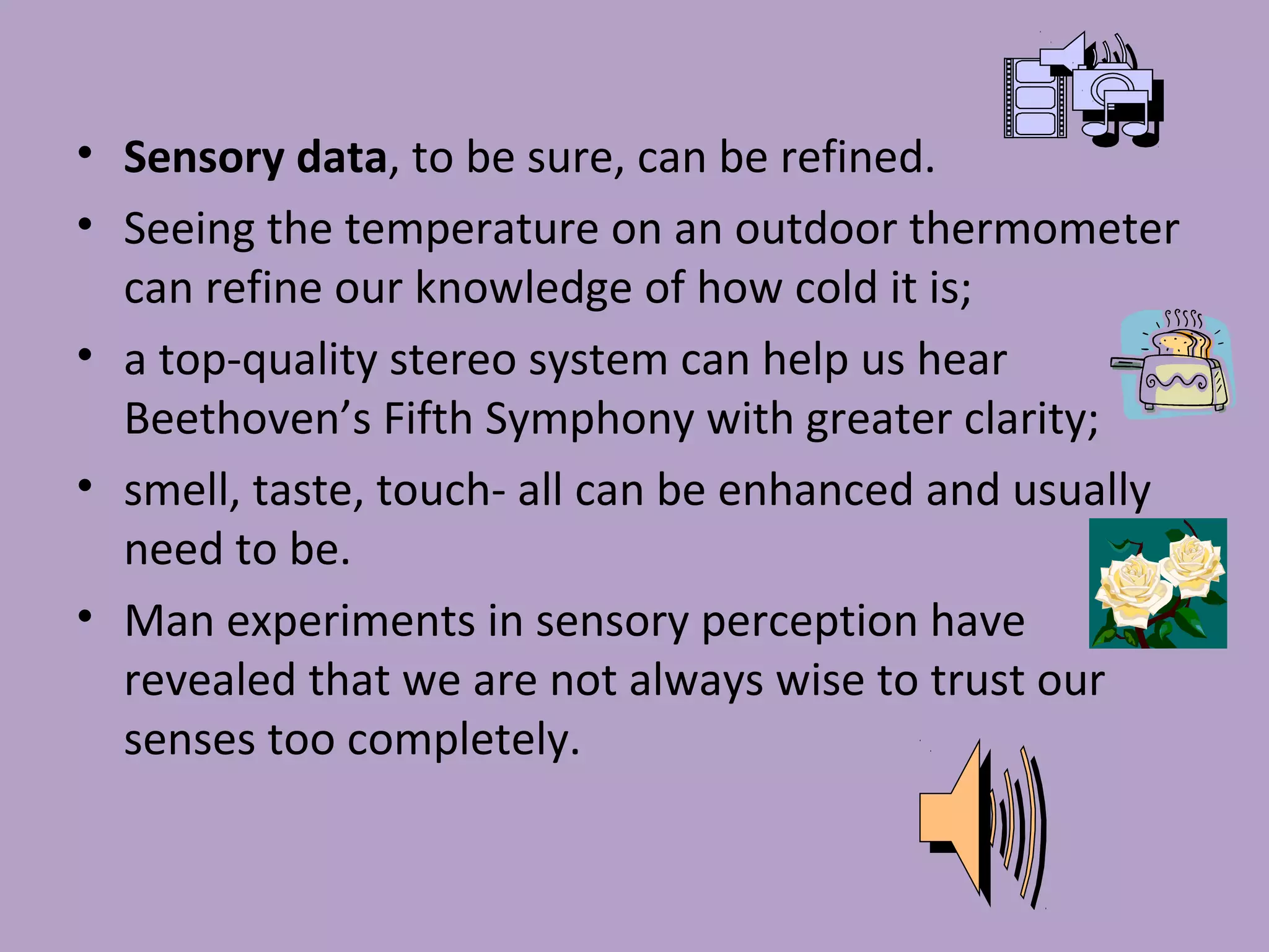 • Sensory data, to be sure, can be refined.
• Seeing the temperature on an outdoor thermometer
can refine our knowledge of how cold it is;
• a top-quality stereo system can help us hear
Beethoven’s Fifth Symphony with greater clarity;
• smell, taste, touch- all can be enhanced and usually
need to be.
• Man experiments in sensory perception have
revealed that we are not always wise to trust our
senses too completely.
 
