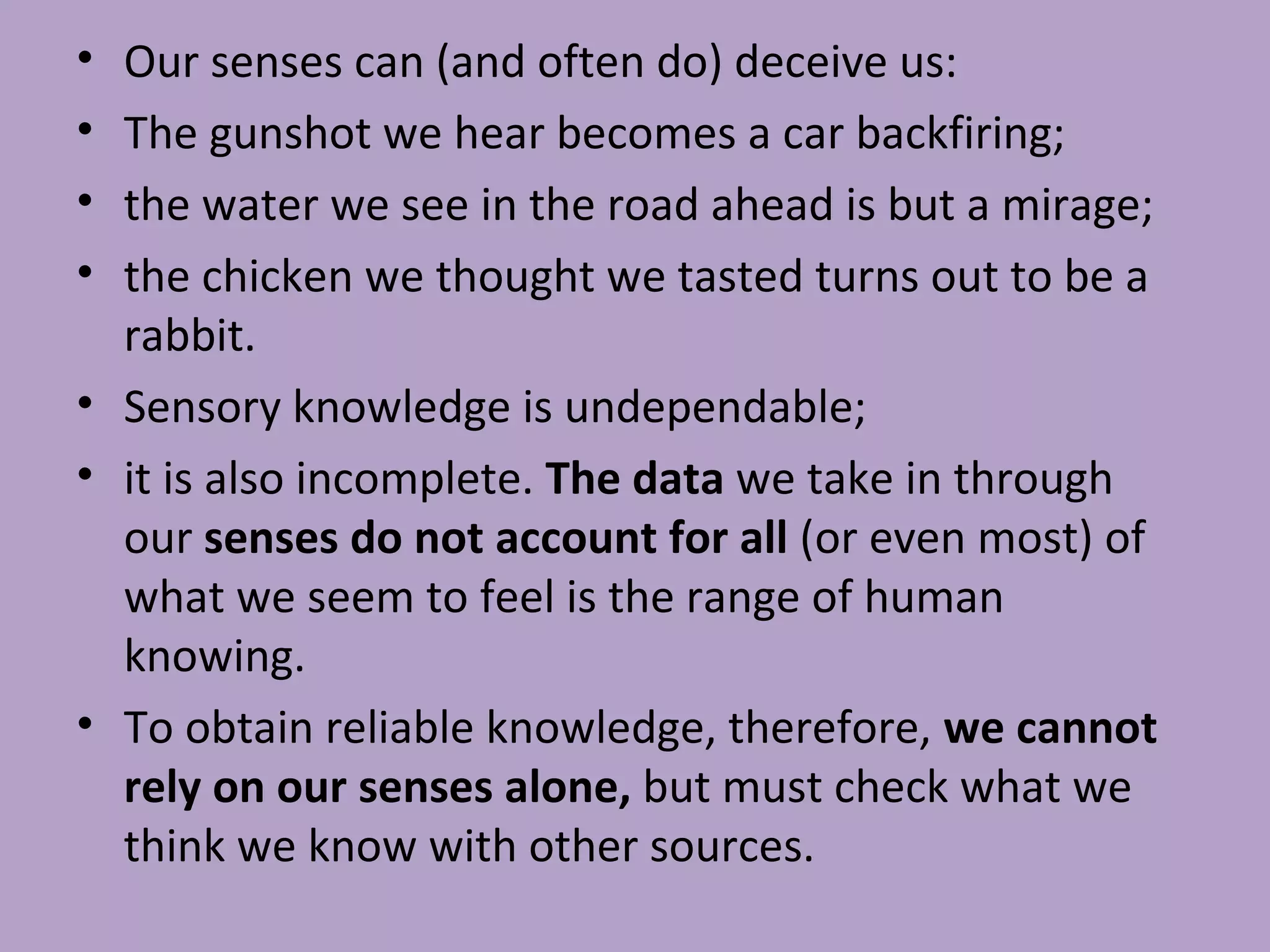 • Our senses can (and often do) deceive us:
• The gunshot we hear becomes a car backfiring;
• the water we see in the road ahead is but a mirage;
• the chicken we thought we tasted turns out to be a
rabbit.
• Sensory knowledge is undependable;
• it is also incomplete. The data we take in through
our senses do not account for all (or even most) of
what we seem to feel is the range of human
knowing.
• To obtain reliable knowledge, therefore, we cannot
rely on our senses alone, but must check what we
think we know with other sources.
 