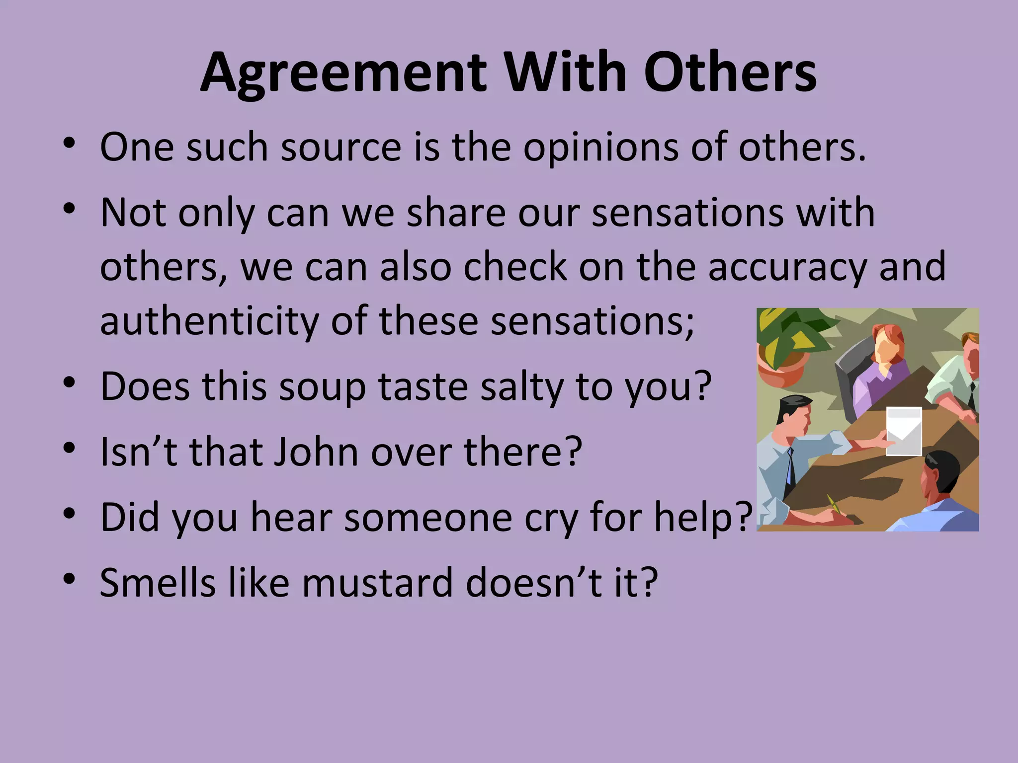 Agreement With Others
• One such source is the opinions of others.
• Not only can we share our sensations with
others, we can also check on the accuracy and
authenticity of these sensations;
• Does this soup taste salty to you?
• Isn’t that John over there?
• Did you hear someone cry for help?
• Smells like mustard doesn’t it?
 