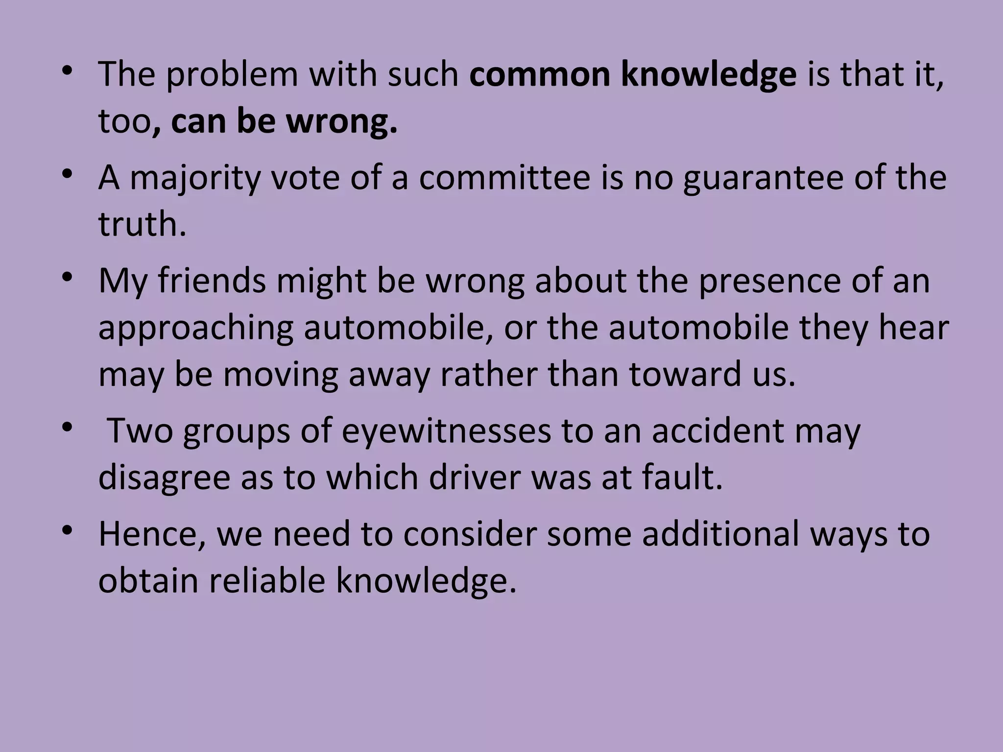 • The problem with such common knowledge is that it,
too, can be wrong.
• A majority vote of a committee is no guarantee of the
truth.
• My friends might be wrong about the presence of an
approaching automobile, or the automobile they hear
may be moving away rather than toward us.
• Two groups of eyewitnesses to an accident may
disagree as to which driver was at fault.
• Hence, we need to consider some additional ways to
obtain reliable knowledge.
 