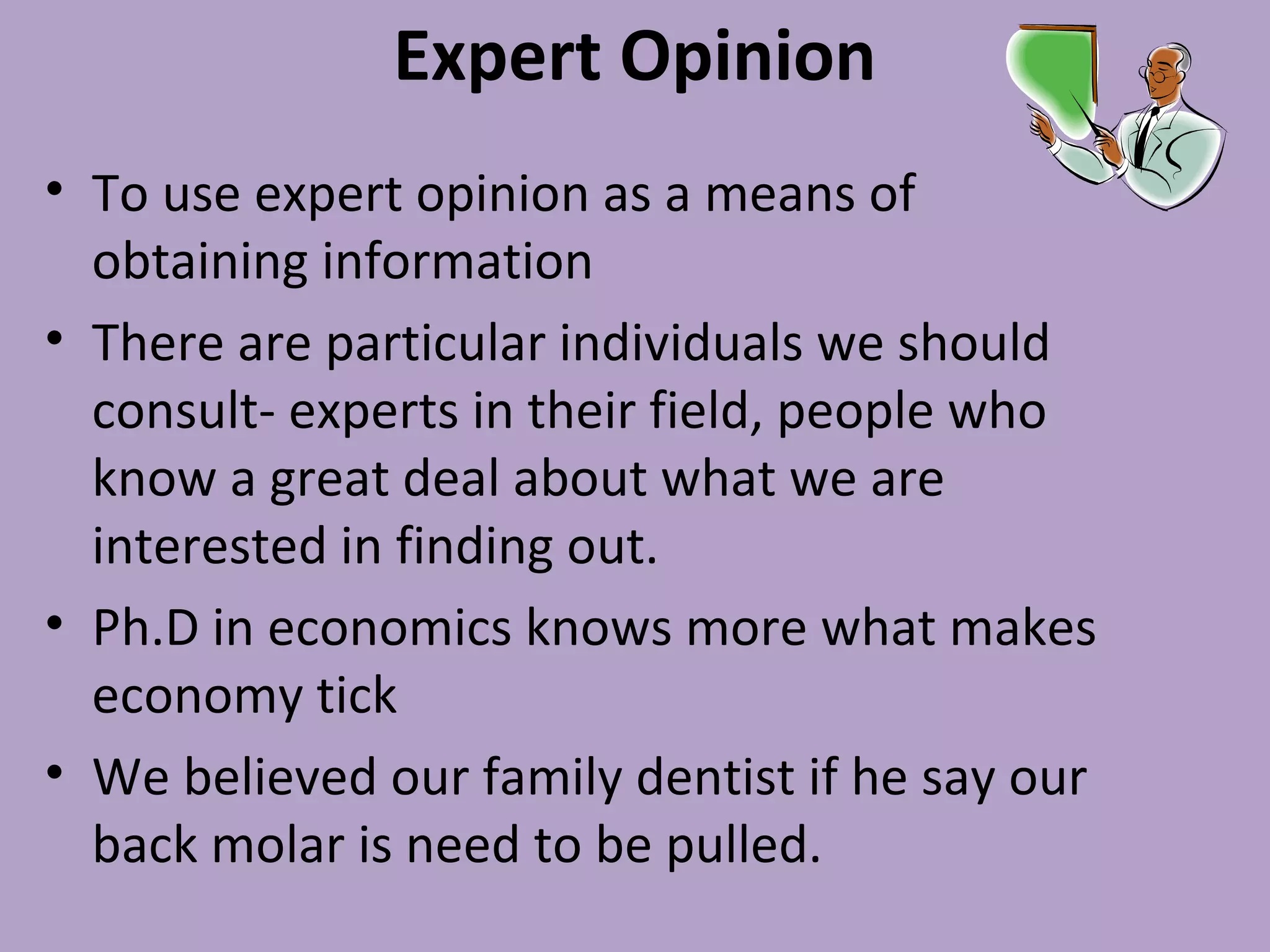 Expert Opinion
• To use expert opinion as a means of
obtaining information
• There are particular individuals we should
consult- experts in their field, people who
know a great deal about what we are
interested in finding out.
• Ph.D in economics knows more what makes
economy tick
• We believed our family dentist if he say our
back molar is need to be pulled.
 