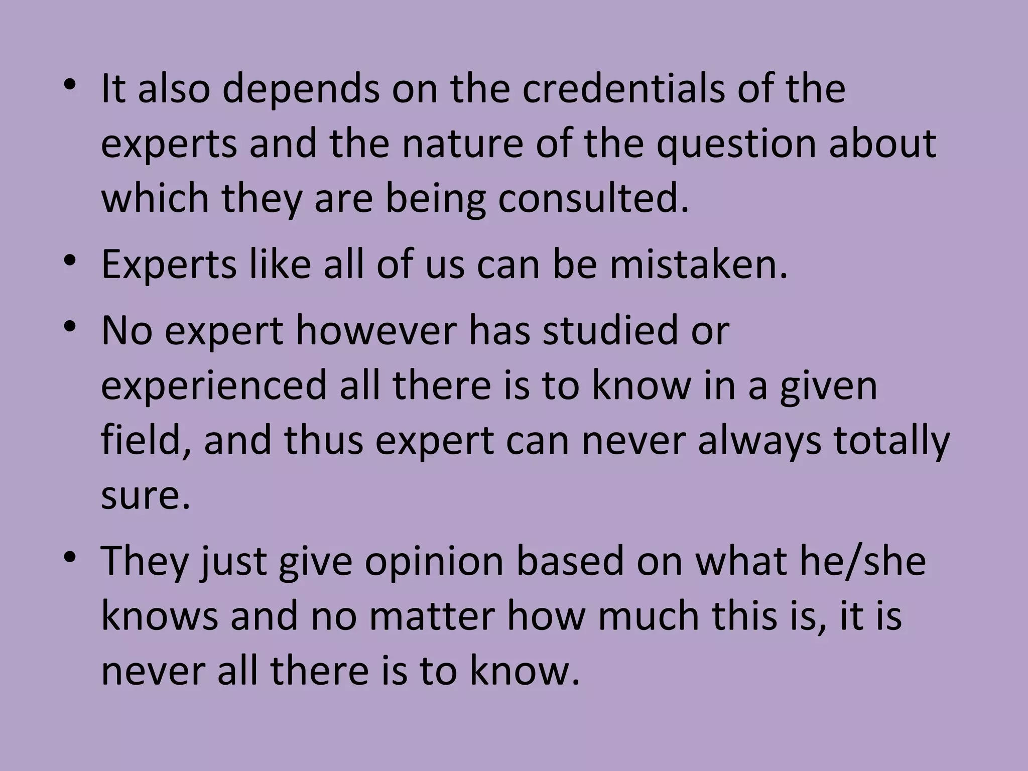 • It also depends on the credentials of the
experts and the nature of the question about
which they are being consulted.
• Experts like all of us can be mistaken.
• No expert however has studied or
experienced all there is to know in a given
field, and thus expert can never always totally
sure.
• They just give opinion based on what he/she
knows and no matter how much this is, it is
never all there is to know.
 