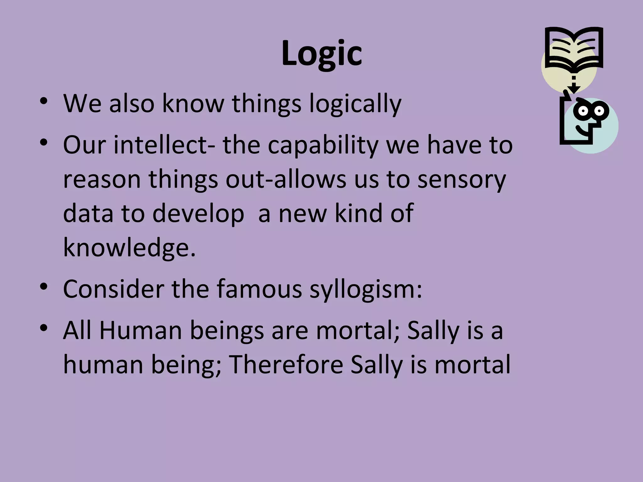 Logic
• We also know things logically
• Our intellect- the capability we have to
reason things out-allows us to sensory
data to develop a new kind of
knowledge.
• Consider the famous syllogism:
• All Human beings are mortal; Sally is a
human being; Therefore Sally is mortal
 