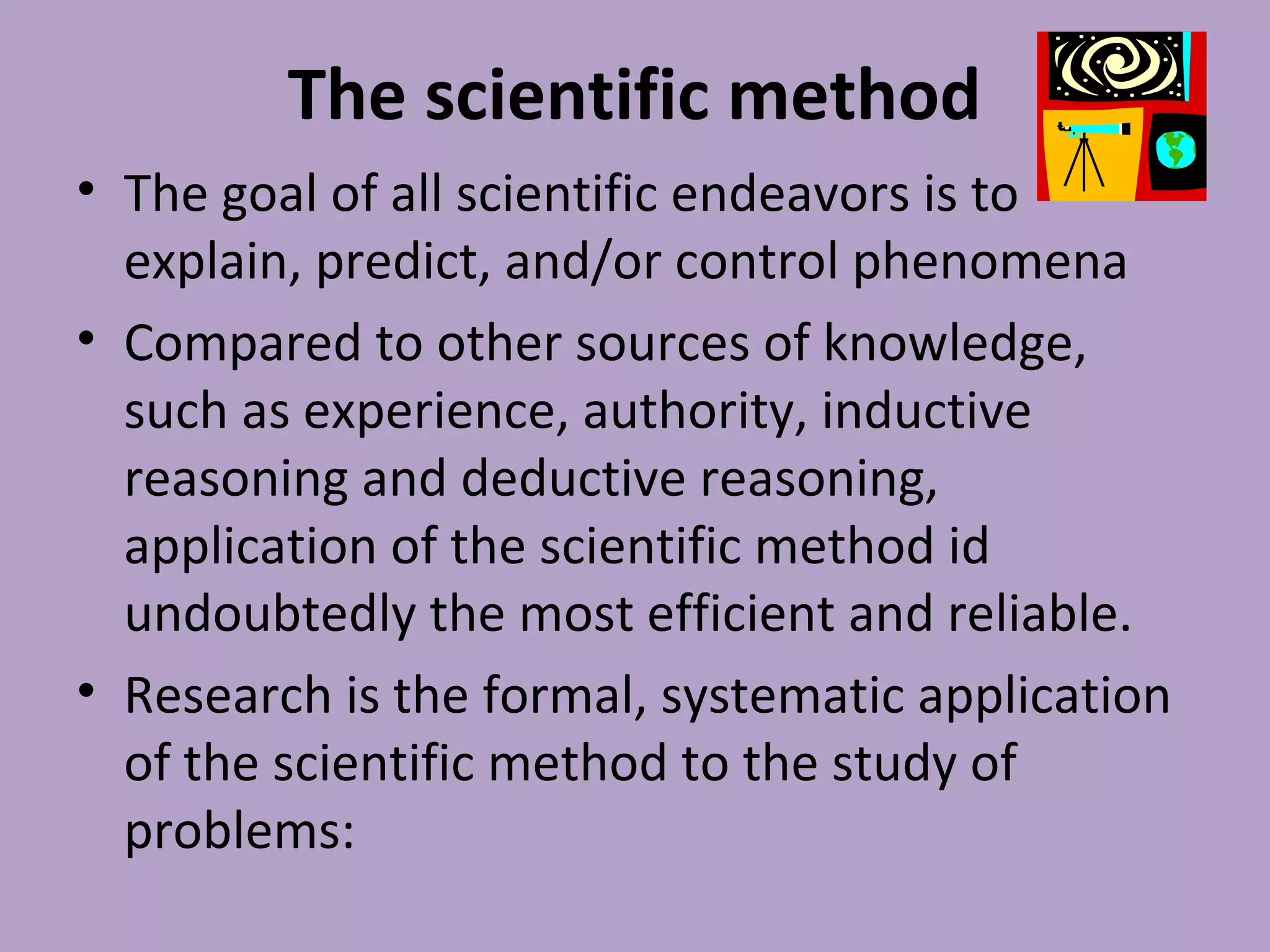 The scientific method
• The goal of all scientific endeavors is to
explain, predict, and/or control phenomena
• Compared to other sources of knowledge,
such as experience, authority, inductive
reasoning and deductive reasoning,
application of the scientific method id
undoubtedly the most efficient and reliable.
• Research is the formal, systematic application
of the scientific method to the study of
problems:
 