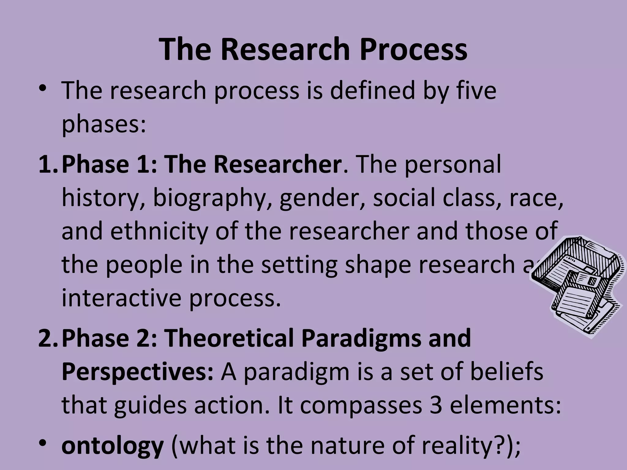 The Research Process
• The research process is defined by five
phases:
1.Phase 1: The Researcher. The personal
history, biography, gender, social class, race,
and ethnicity of the researcher and those of
the people in the setting shape research as an
interactive process.
2.Phase 2: Theoretical Paradigms and
Perspectives: A paradigm is a set of beliefs
that guides action. It compasses 3 elements:
• ontology (what is the nature of reality?);
 