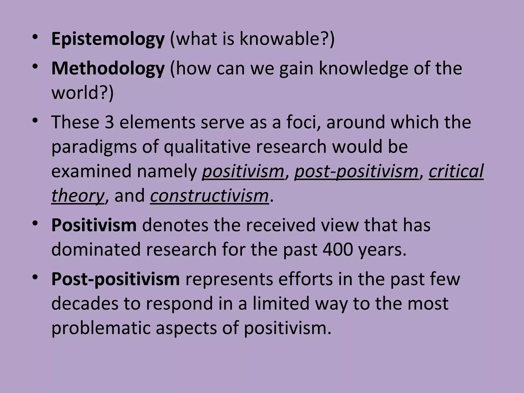 • Epistemology (what is knowable?)
• Methodology (how can we gain knowledge of the
world?)
• These 3 elements serve as a foci, around which the
paradigms of qualitative research would be
examined namely positivism, post-positivism, critical
theory, and constructivism.
• Positivism denotes the received view that has
dominated research for the past 400 years.
• Post-positivism represents efforts in the past few
decades to respond in a limited way to the most
problematic aspects of positivism.
 