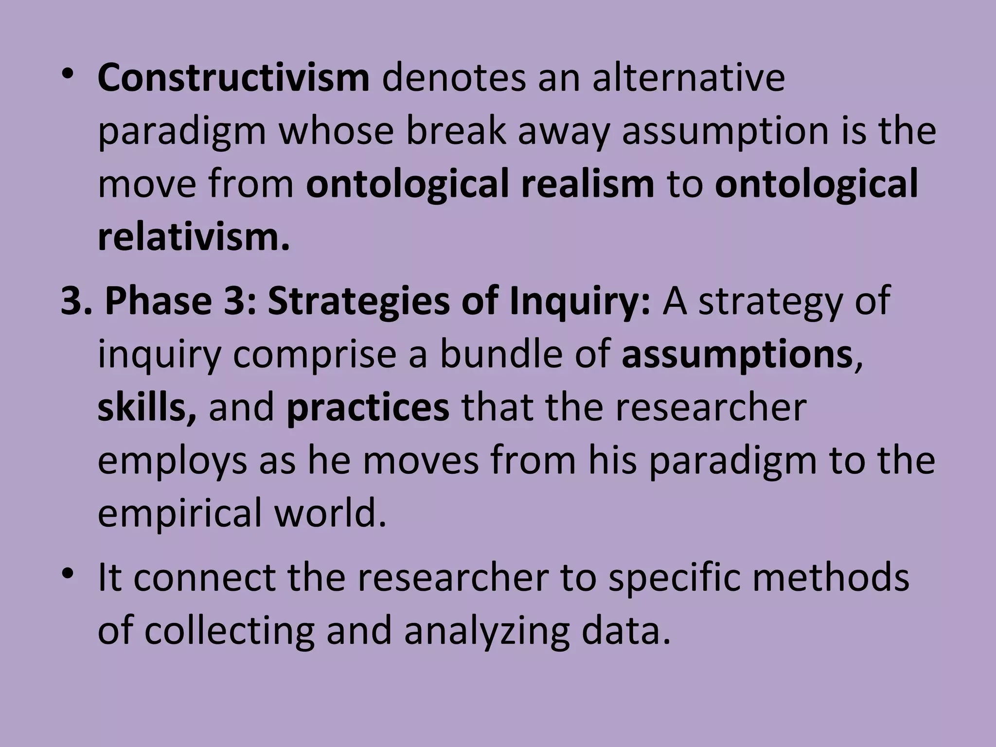 • Constructivism denotes an alternative
paradigm whose break away assumption is the
move from ontological realism to ontological
relativism.
3. Phase 3: Strategies of Inquiry: A strategy of
inquiry comprise a bundle of assumptions,
skills, and practices that the researcher
employs as he moves from his paradigm to the
empirical world.
• It connect the researcher to specific methods
of collecting and analyzing data.
 