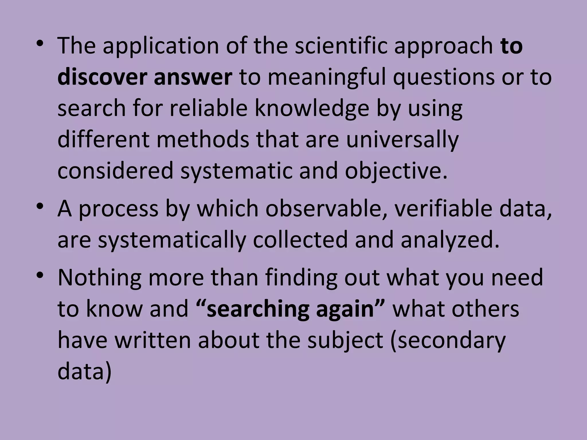 • The application of the scientific approach to
discover answer to meaningful questions or to
search for reliable knowledge by using
different methods that are universally
considered systematic and objective.
• A process by which observable, verifiable data,
are systematically collected and analyzed.
• Nothing more than finding out what you need
to know and “searching again” what others
have written about the subject (secondary
data)
 