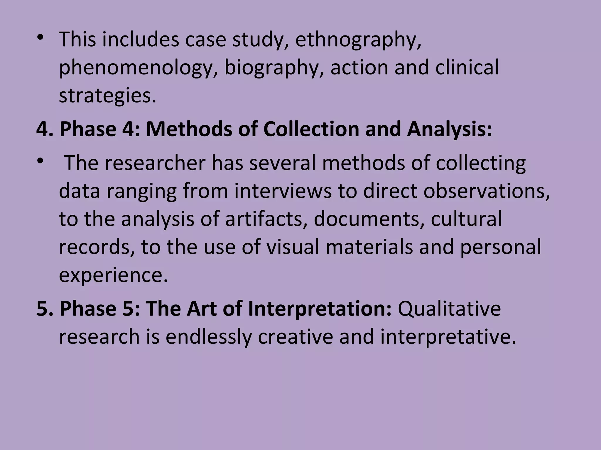 • This includes case study, ethnography,
phenomenology, biography, action and clinical
strategies.
4. Phase 4: Methods of Collection and Analysis:
• The researcher has several methods of collecting
data ranging from interviews to direct observations,
to the analysis of artifacts, documents, cultural
records, to the use of visual materials and personal
experience.
5. Phase 5: The Art of Interpretation: Qualitative
research is endlessly creative and interpretative.
 