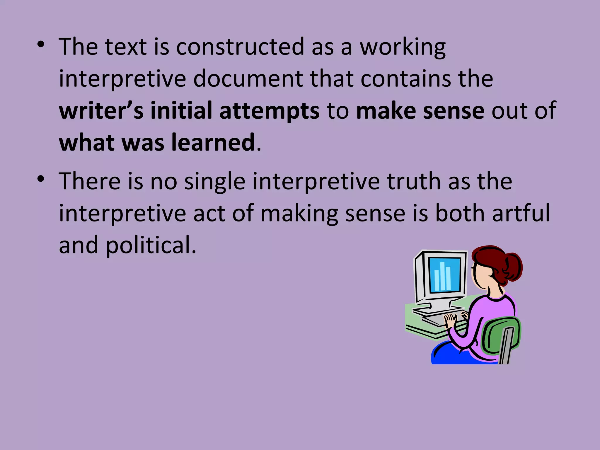 • The text is constructed as a working
interpretive document that contains the
writer’s initial attempts to make sense out of
what was learned.
• There is no single interpretive truth as the
interpretive act of making sense is both artful
and political.
 