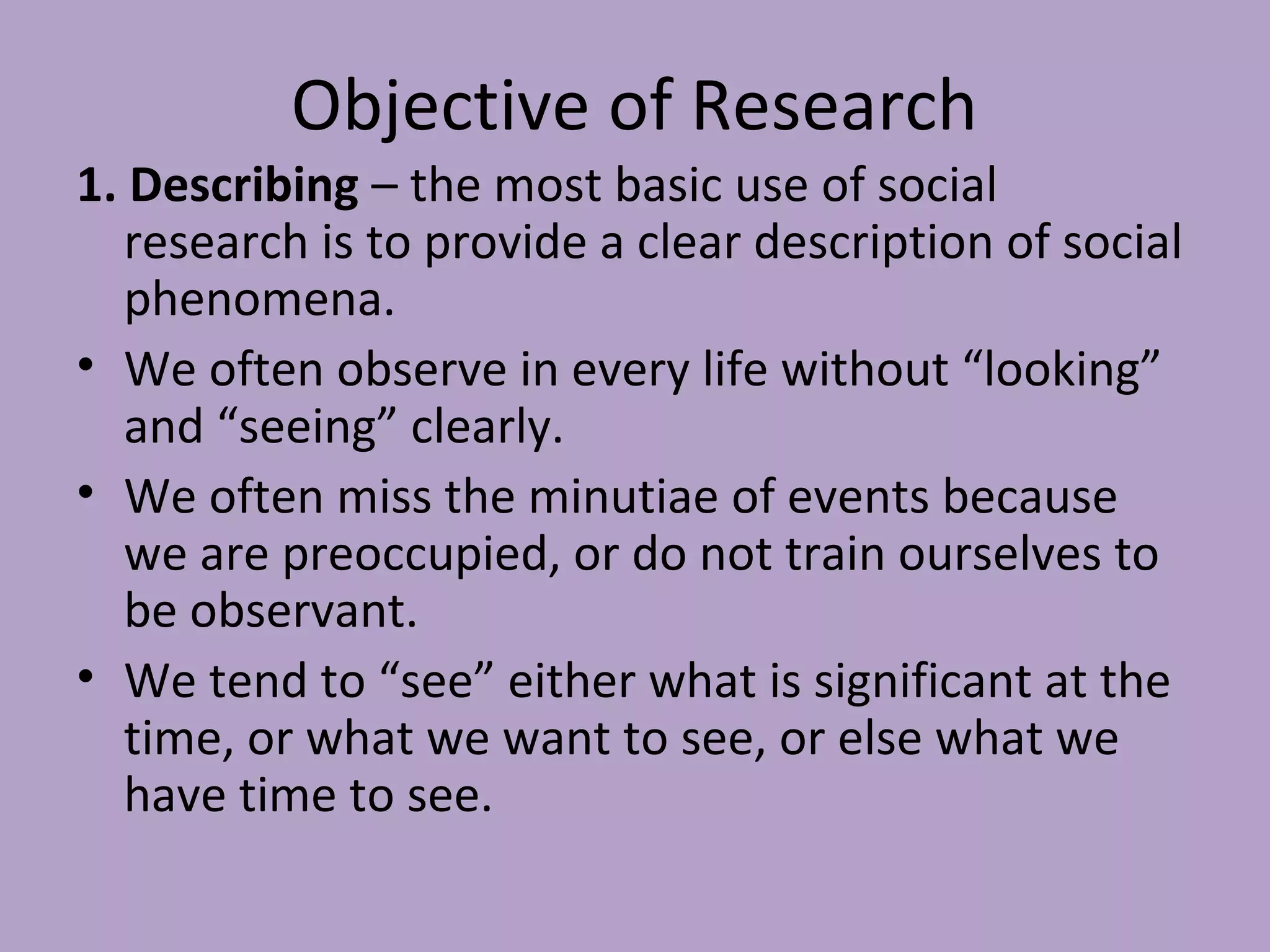 Objective of Research
1. Describing – the most basic use of social
research is to provide a clear description of social
phenomena.
• We often observe in every life without “looking”
and “seeing” clearly.
• We often miss the minutiae of events because
we are preoccupied, or do not train ourselves to
be observant.
• We tend to “see” either what is significant at the
time, or what we want to see, or else what we
have time to see.
 