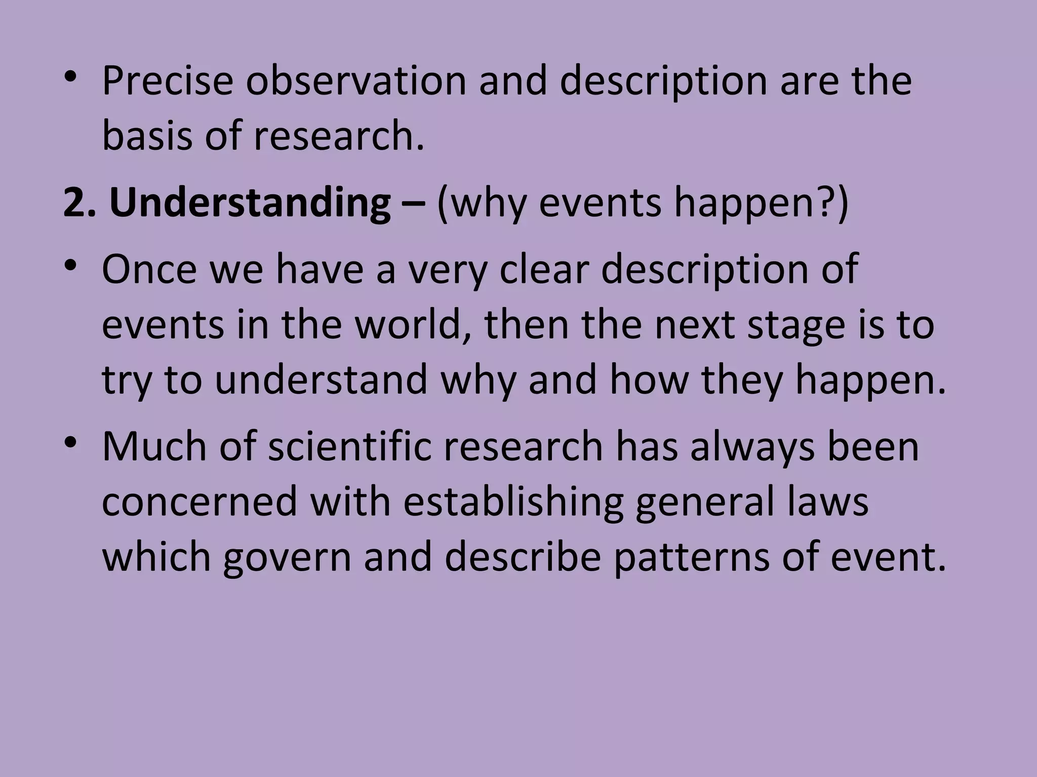 • Precise observation and description are the
basis of research.
2. Understanding – (why events happen?)
• Once we have a very clear description of
events in the world, then the next stage is to
try to understand why and how they happen.
• Much of scientific research has always been
concerned with establishing general laws
which govern and describe patterns of event.
 