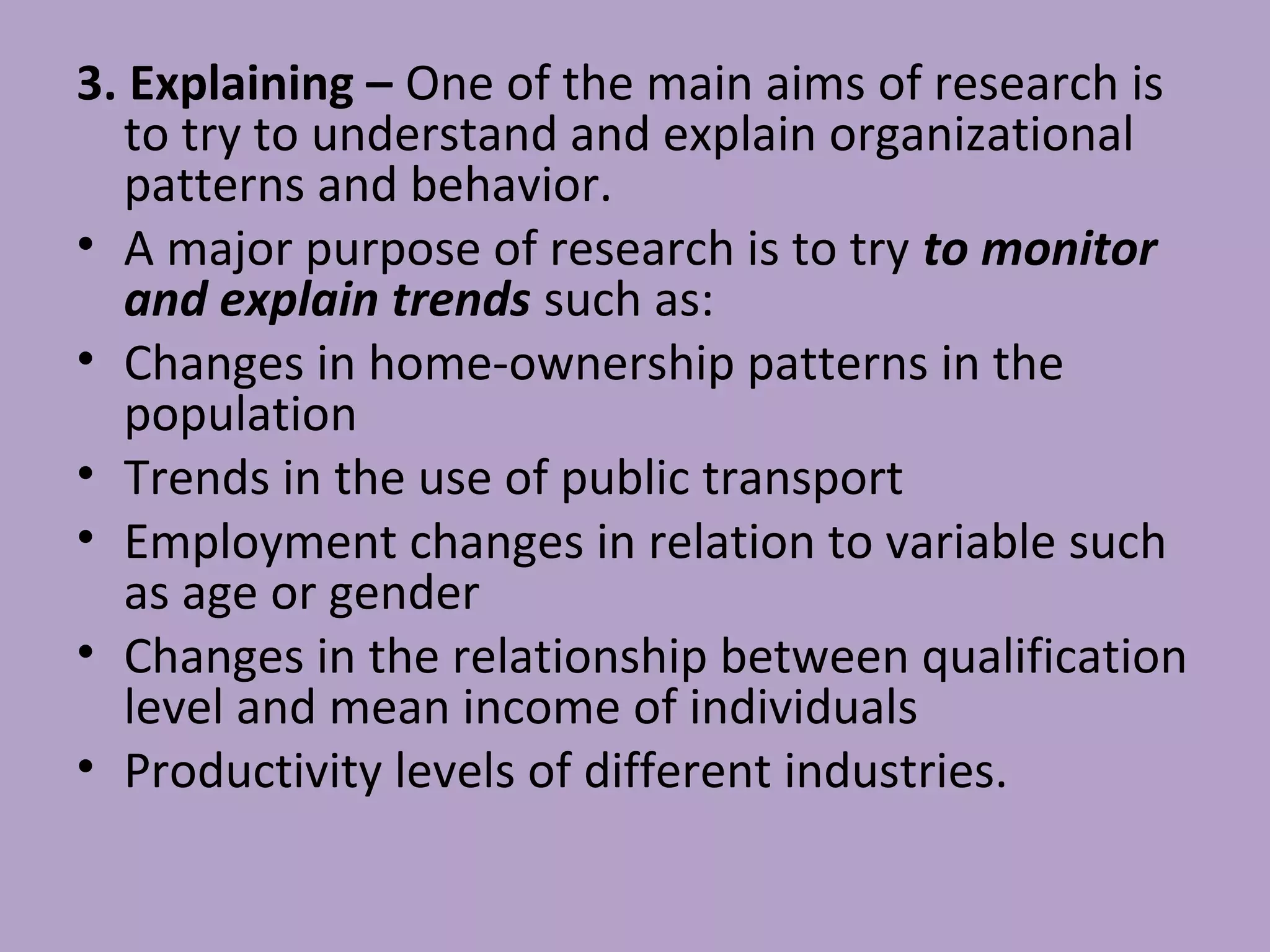 3. Explaining – One of the main aims of research is
to try to understand and explain organizational
patterns and behavior.
• A major purpose of research is to try to monitor
and explain trends such as:
• Changes in home-ownership patterns in the
population
• Trends in the use of public transport
• Employment changes in relation to variable such
as age or gender
• Changes in the relationship between qualification
level and mean income of individuals
• Productivity levels of different industries.
 