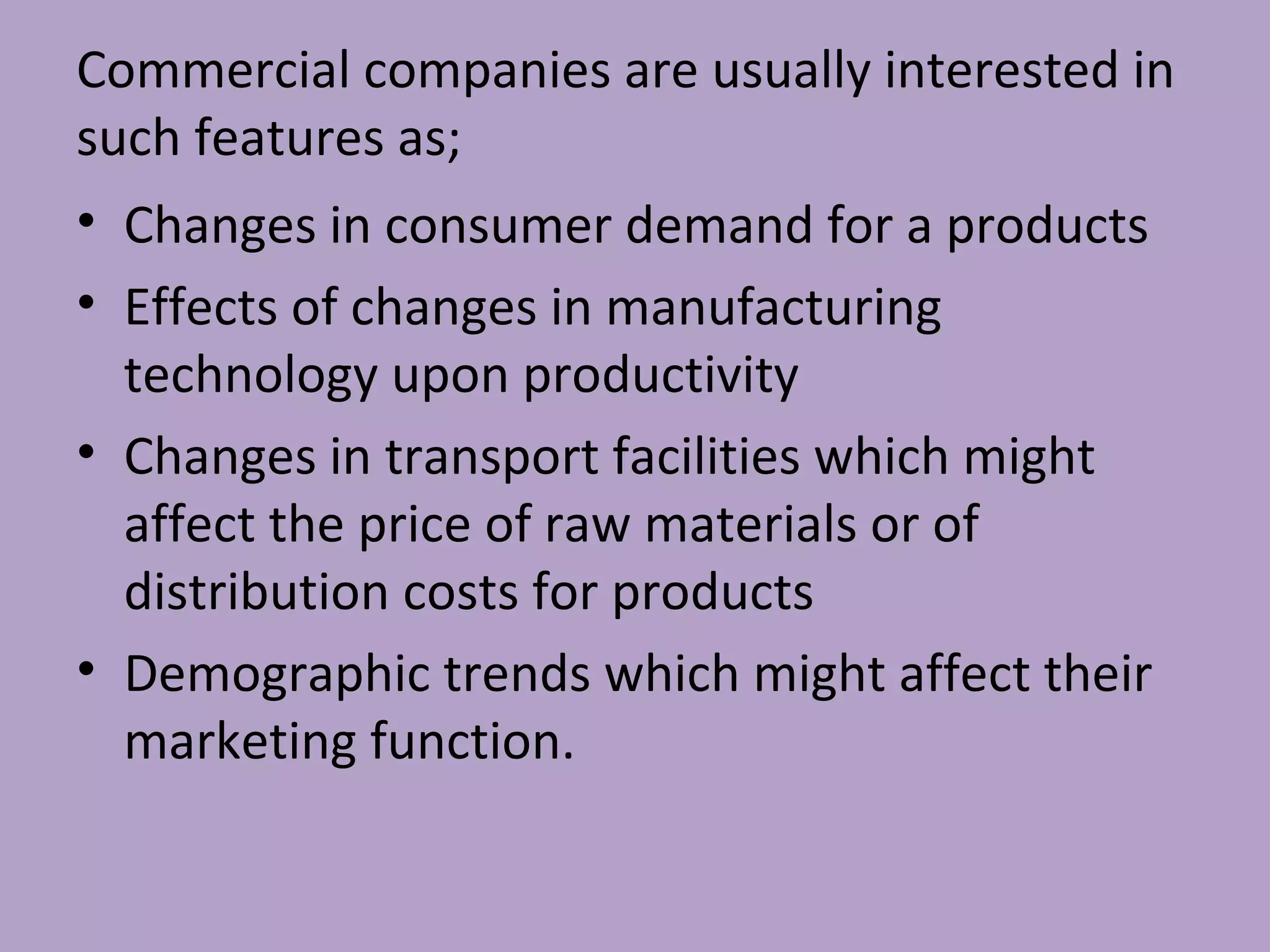 Commercial companies are usually interested in
such features as;
• Changes in consumer demand for a products
• Effects of changes in manufacturing
technology upon productivity
• Changes in transport facilities which might
affect the price of raw materials or of
distribution costs for products
• Demographic trends which might affect their
marketing function.
 