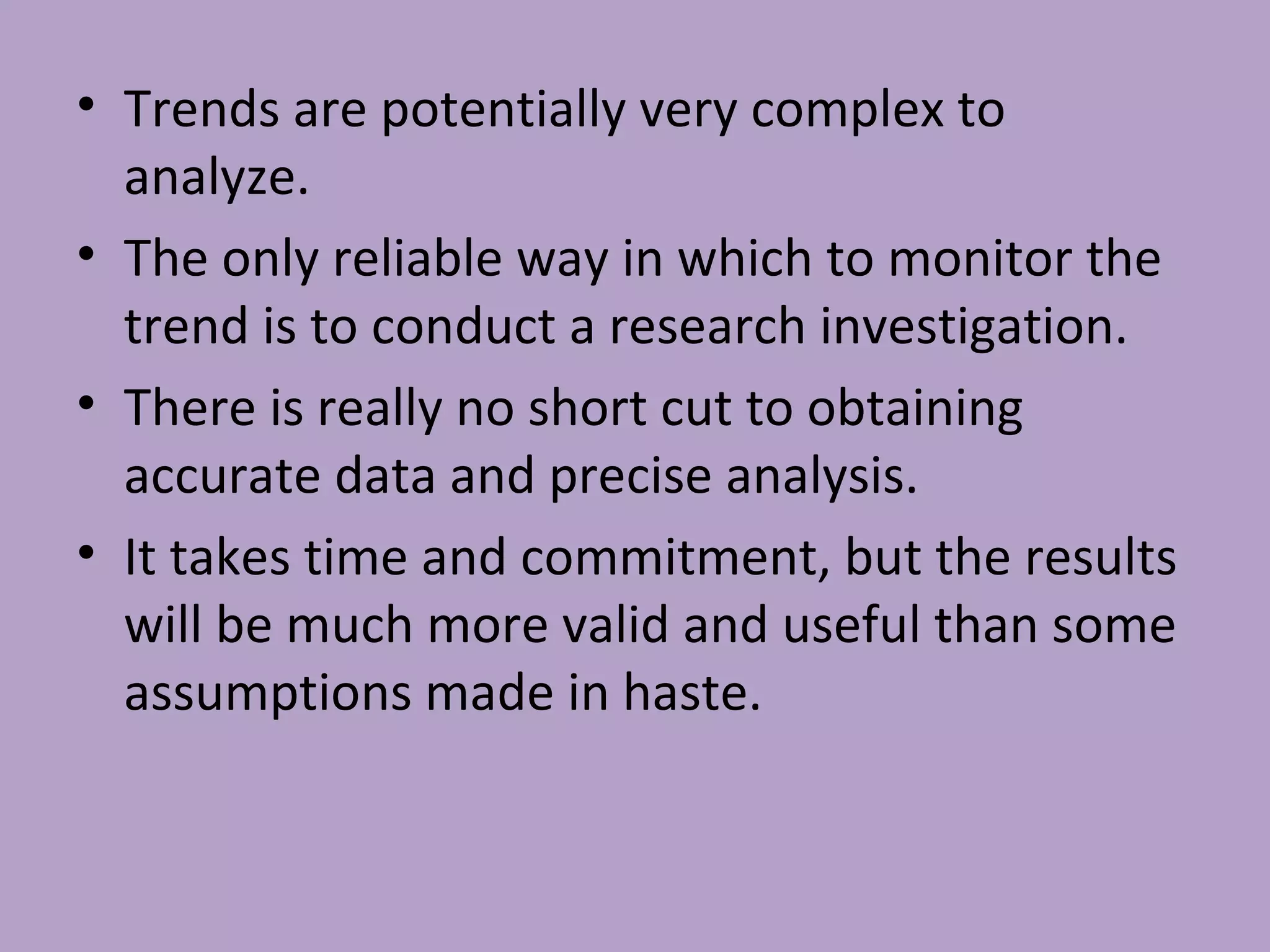 • Trends are potentially very complex to
analyze.
• The only reliable way in which to monitor the
trend is to conduct a research investigation.
• There is really no short cut to obtaining
accurate data and precise analysis.
• It takes time and commitment, but the results
will be much more valid and useful than some
assumptions made in haste.
 