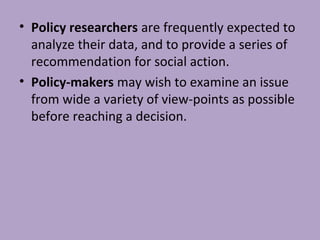 • Policy researchers are frequently expected to
analyze their data, and to provide a series of
recommendation for social action.
• Policy-makers may wish to examine an issue
from wide a variety of view-points as possible
before reaching a decision.
 