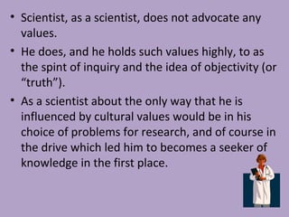• Scientist, as a scientist, does not advocate any
values.
• He does, and he holds such values highly, to as
the spint of inquiry and the idea of objectivity (or
“truth”).
• As a scientist about the only way that he is
influenced by cultural values would be in his
choice of problems for research, and of course in
the drive which led him to becomes a seeker of
knowledge in the first place.
 