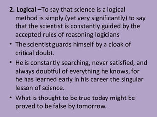 2. Logical –To say that science is a logical
method is simply (yet very significantly) to say
that the scientist is constantly guided by the
accepted rules of reasoning logicians
• The scientist guards himself by a cloak of
critical doubt.
• He is constantly searching, never satisfied, and
always doubtful of everything he knows, for
he has learned early in his career the singular
lesson of science.
• What is thought to be true today might be
proved to be false by tomorrow.
 