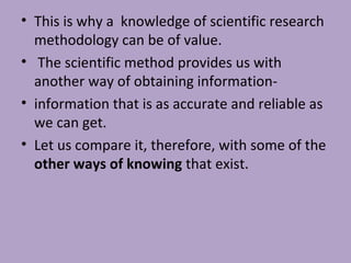• This is why a knowledge of scientific research
methodology can be of value.
• The scientific method provides us with
another way of obtaining information-
• information that is as accurate and reliable as
we can get.
• Let us compare it, therefore, with some of the
other ways of knowing that exist.
 