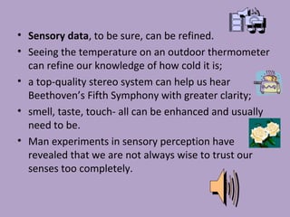 • Sensory data, to be sure, can be refined.
• Seeing the temperature on an outdoor thermometer
can refine our knowledge of how cold it is;
• a top-quality stereo system can help us hear
Beethoven’s Fifth Symphony with greater clarity;
• smell, taste, touch- all can be enhanced and usually
need to be.
• Man experiments in sensory perception have
revealed that we are not always wise to trust our
senses too completely.
 