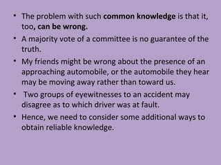 • The problem with such common knowledge is that it,
too, can be wrong.
• A majority vote of a committee is no guarantee of the
truth.
• My friends might be wrong about the presence of an
approaching automobile, or the automobile they hear
may be moving away rather than toward us.
• Two groups of eyewitnesses to an accident may
disagree as to which driver was at fault.
• Hence, we need to consider some additional ways to
obtain reliable knowledge.
 