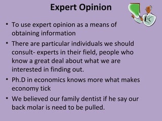 Expert Opinion
• To use expert opinion as a means of
obtaining information
• There are particular individuals we should
consult- experts in their field, people who
know a great deal about what we are
interested in finding out.
• Ph.D in economics knows more what makes
economy tick
• We believed our family dentist if he say our
back molar is need to be pulled.
 