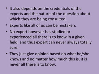 • It also depends on the credentials of the
experts and the nature of the question about
which they are being consulted.
• Experts like all of us can be mistaken.
• No expert however has studied or
experienced all there is to know in a given
field, and thus expert can never always totally
sure.
• They just give opinion based on what he/she
knows and no matter how much this is, it is
never all there is to know.
 
