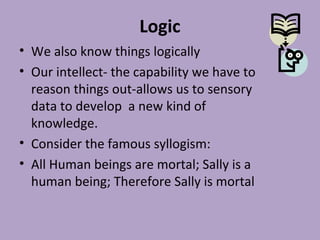 Logic
• We also know things logically
• Our intellect- the capability we have to
reason things out-allows us to sensory
data to develop a new kind of
knowledge.
• Consider the famous syllogism:
• All Human beings are mortal; Sally is a
human being; Therefore Sally is mortal
 