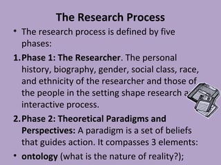 The Research Process
• The research process is defined by five
phases:
1.Phase 1: The Researcher. The personal
history, biography, gender, social class, race,
and ethnicity of the researcher and those of
the people in the setting shape research as an
interactive process.
2.Phase 2: Theoretical Paradigms and
Perspectives: A paradigm is a set of beliefs
that guides action. It compasses 3 elements:
• ontology (what is the nature of reality?);
 