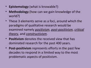 • Epistemology (what is knowable?)
• Methodology (how can we gain knowledge of the
world?)
• These 3 elements serve as a foci, around which the
paradigms of qualitative research would be
examined namely positivism, post-positivism, critical
theory, and constructivism.
• Positivism denotes the received view that has
dominated research for the past 400 years.
• Post-positivism represents efforts in the past few
decades to respond in a limited way to the most
problematic aspects of positivism.
 