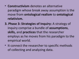 • Constructivism denotes an alternative
paradigm whose break away assumption is the
move from ontological realism to ontological
relativism.
3. Phase 3: Strategies of Inquiry: A strategy of
inquiry comprise a bundle of assumptions,
skills, and practices that the researcher
employs as he moves from his paradigm to the
empirical world.
• It connect the researcher to specific methods
of collecting and analyzing data.
 